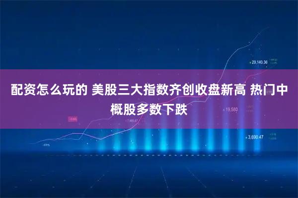 配资怎么玩的 美股三大指数齐创收盘新高 热门中概股多数下跌