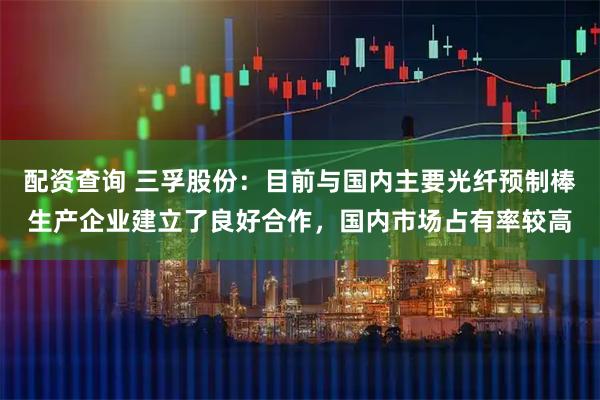 配资查询 三孚股份：目前与国内主要光纤预制棒生产企业建立了良好合作，国内市场占有率较高