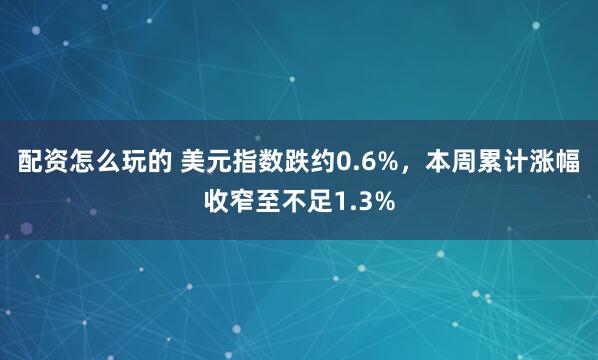 配资怎么玩的 美元指数跌约0.6%，本周累计涨幅收窄至不足1.3%
