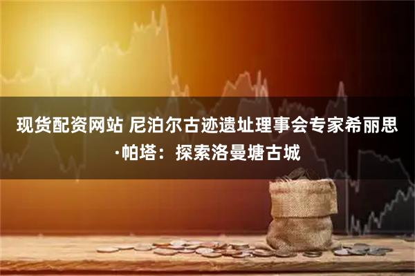 现货配资网站 尼泊尔古迹遗址理事会专家希丽思·帕塔：探索洛曼塘古城