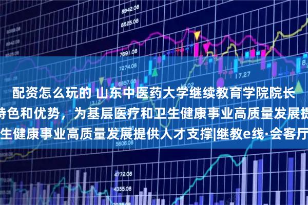 配资怎么玩的 山东中医药大学继续教育学院院长汤继芹：立足中医药特色和优势，为基层医疗和卫生健康事业高质量发展提供人才支撑|继教e线·会客厅