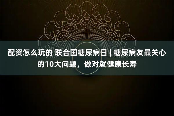 配资怎么玩的 联合国糖尿病日 | 糖尿病友最关心的10大问题，做对就健康长寿