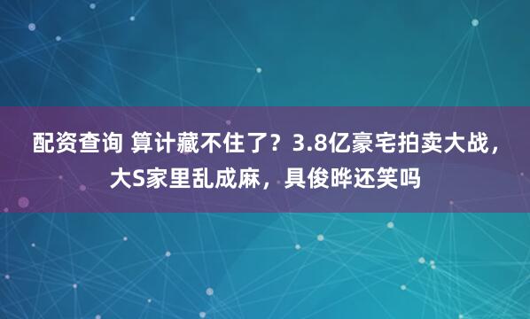 配资查询 算计藏不住了？3.8亿豪宅拍卖大战，大S家里乱成麻，具俊晔还笑吗
