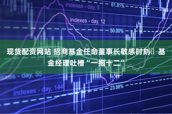 现货配资网站 招商基金任命董事长敏感时刻 基金经理吐槽“一拖十二”