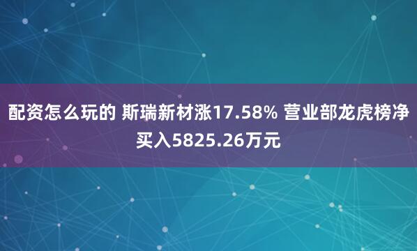 配资怎么玩的 斯瑞新材涨17.58% 营业部龙虎榜净买入5825.26万元