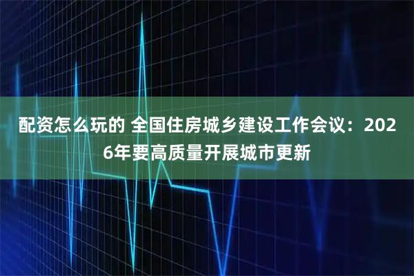 配资怎么玩的 全国住房城乡建设工作会议：2026年要高质量开展城市更新
