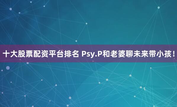 十大股票配资平台排名 Psy.P和老婆聊未来带小孩！