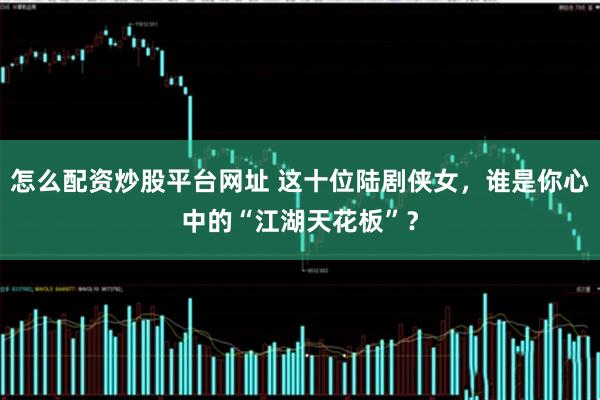 怎么配资炒股平台网址 这十位陆剧侠女，谁是你心中的“江湖天花板”？