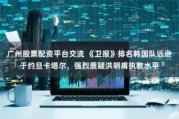 广州股票配资平台交流 《卫报》排名韩国队远逊于约旦卡塔尔，强烈质疑洪明甫执教水平