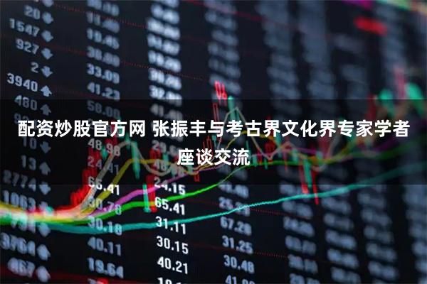 配资炒股官方网 张振丰与考古界文化界专家学者座谈交流