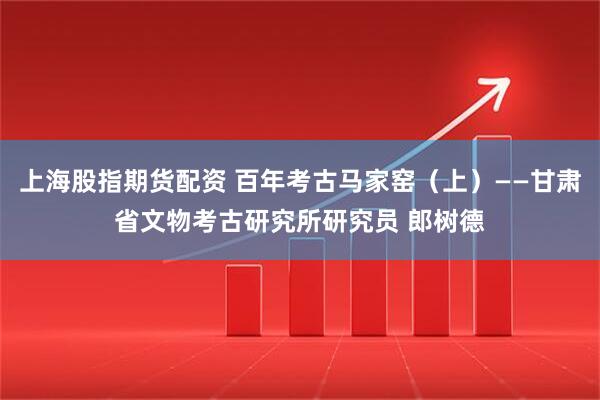 上海股指期货配资 百年考古马家窑（上）——甘肃省文物考古研究所研究员 郎树德