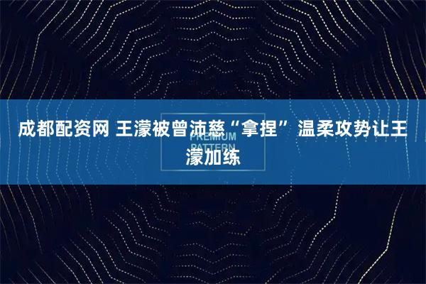 成都配资网 王濛被曾沛慈“拿捏” 温柔攻势让王濛加练