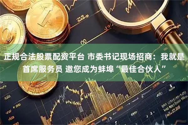 正规合法股票配资平台 市委书记现场招商：我就是首席服务员 邀您成为蚌埠“最佳合伙人”