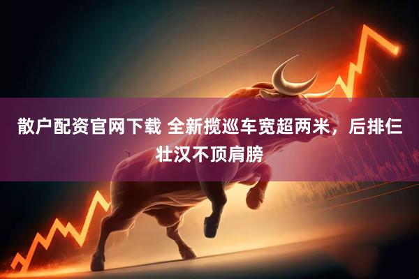 散户配资官网下载 全新揽巡车宽超两米，后排仨壮汉不顶肩膀