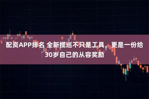 配资APP排名 全新揽巡不只是工具，更是一份给30岁自己的从容奖励