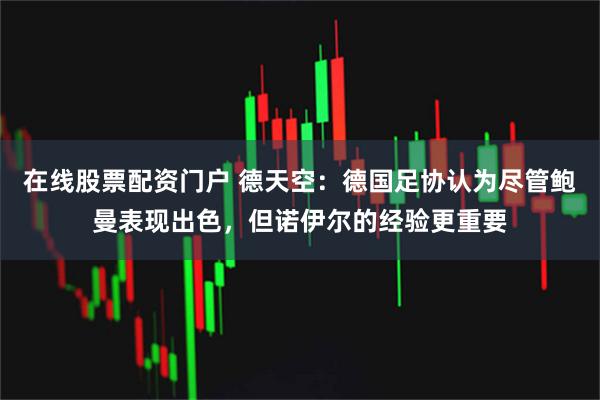 在线股票配资门户 德天空：德国足协认为尽管鲍曼表现出色，但诺伊尔的经验更重要