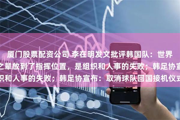 厦门股票配资公司 李在明发文批评韩国队：世界杯出局太荒唐，把无能之辈放到了指挥位置，是组织和人事的失败；韩足协宣布：取消球队回国接机仪式