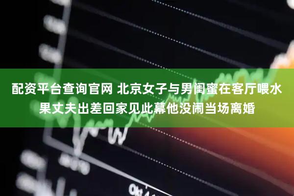 配资平台查询官网 北京女子与男闺蜜在客厅喂水果丈夫出差回家见此幕他没闹当场离婚