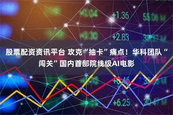 股票配资资讯平台 攻克“抽卡”痛点！华科团队“闯关”国内首部院线级AI电影